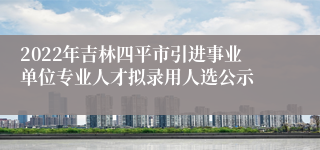 2022年吉林四平市引进事业单位专业人才拟录用人选公示