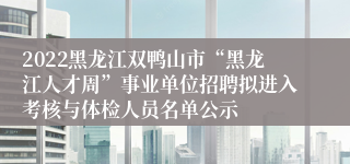 2022黑龙江双鸭山市“黑龙江人才周”事业单位招聘拟进入考核与体检人员名单公示