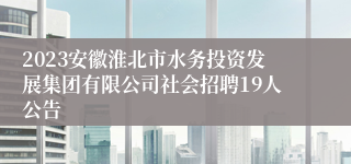 2023安徽淮北市水务投资发展集团有限公司社会招聘19人公告