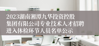 2023湖南湘潭九华投资控股集团有限公司专业技术人才招聘进入体检环节人员名单公示