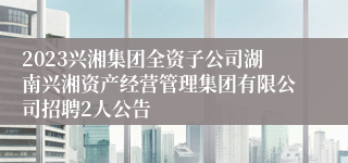 2023兴湘集团全资子公司湖南兴湘资产经营管理集团有限公司招聘2人公告
