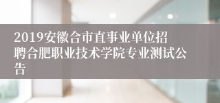 2019安徽合市直事业单位招聘合肥职业技术学院专业测试公告