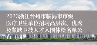 2023浙江台州市临海市市级医疗卫生单位招聘高层次、优秀及紧缺卫技人才入围体检名单公布（四）