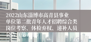 2022山东淄博市高青县事业单位第二批青年人才招聘综合类岗位考察、体检弃权、递补人员公告（第五批）