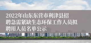 2022年山东东营市利津县招聘急需紧缺生态环保工作人员拟聘用人员名单公示