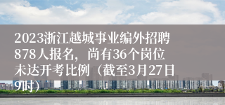 2023浙江越城事业编外招聘878人报名，尚有36个岗位未达开考比例（截至3月27日9时）