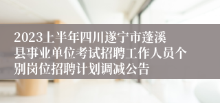 2023上半年四川遂宁市蓬溪县事业单位考试招聘工作人员个别岗位招聘计划调减公告