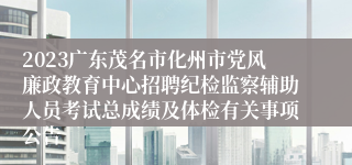 2023广东茂名市化州市党风廉政教育中心招聘纪检监察辅助人员考试总成绩及体检有关事项公告