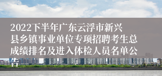 2022下半年广东云浮市新兴县乡镇事业单位专项招聘考生总成绩排名及进入体检人员名单公告