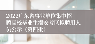 2022广东省事业单位集中招聘高校毕业生潮安考区拟聘用人员公示（第四批）