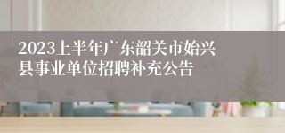 2023上半年广东韶关市始兴县事业单位招聘补充公告