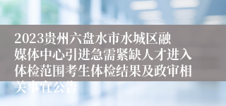 2023贵州六盘水市水城区融媒体中心引进急需紧缺人才进入体检范围考生体检结果及政审相关事宜公告