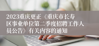 2023重庆更正《重庆市长寿区事业单位第二季度招聘工作人员公告》有关内容的通知