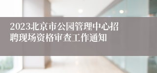 2023北京市公园管理中心招聘现场资格审查工作通知