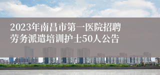 2023年南昌市第一医院招聘劳务派遣培训护士50人公告