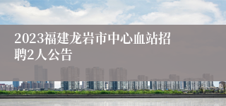 2023福建龙岩市中心血站招聘2人公告