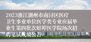 2023浙江湖州市南浔区医疗卫生事业单位医学类专业应届毕业生第四批次蚌埠医学院场次招聘笔试成绩公告