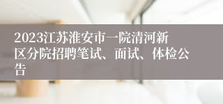 2023江苏淮安市一院清河新区分院招聘笔试、面试、体检公告