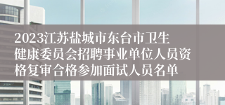 2023江苏盐城市东台市卫生健康委员会招聘事业单位人员资格复审合格参加面试人员名单