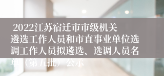  2022江苏宿迁市市级机关遴选工作人员和市直事业单位选调工作人员拟遴选、选调人员名单（第五批）公示