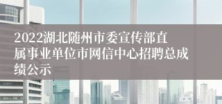 2022湖北随州市委宣传部直属事业单位市网信中心招聘总成绩公示