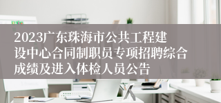 2023广东珠海市公共工程建设中心合同制职员专项招聘综合成绩及进入体检人员公告