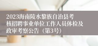 2023海南陵水黎族自治县考核招聘事业单位工作人员体检及政审考察公告（第3号）