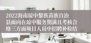 2022海南琼中黎族苗族自治县面向在琼中服务期满且考核合格三方面项目人员中招聘补检结果公告