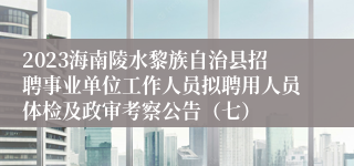 2023海南陵水黎族自治县招聘事业单位工作人员拟聘用人员体检及政审考察公告（七）