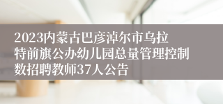 2023内蒙古巴彦淖尔市乌拉特前旗公办幼儿园总量管理控制数招聘教师37人公告