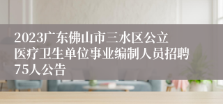 2023广东佛山市三水区公立医疗卫生单位事业编制人员招聘75人公告