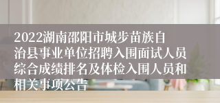 2022湖南邵阳市城步苗族自治县事业单位招聘入围面试人员综合成绩排名及体检入围人员和相关事项公告