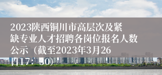 2023陕西铜川市高层次及紧缺专业人才招聘各岗位报名人数公示（截至2023年3月26日17：30）