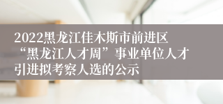 2022黑龙江佳木斯市前进区“黑龙江人才周”事业单位人才引进拟考察人选的公示