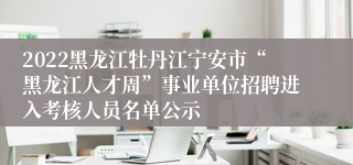 2022黑龙江牡丹江宁安市“黑龙江人才周”事业单位招聘进入考核人员名单公示