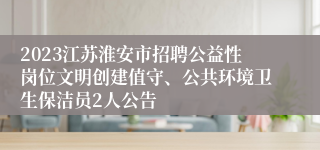 2023江苏淮安市招聘公益性岗位文明创建值守、公共环境卫生保洁员2人公告