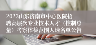 2023山东济南市中心医院招聘高层次专业技术人才（控制总量）考察体检范围人选名单公告