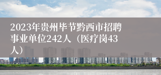 2023年贵州毕节黔西市招聘事业单位242人（医疗岗43人）