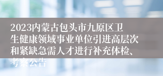 2023内蒙古包头市九原区卫生健康领域事业单位引进高层次和紧缺急需人才进行补充体检、考察公告