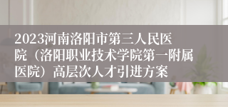 2023河南洛阳市第三人民医院（洛阳职业技术学院第一附属医院）高层次人才引进方案