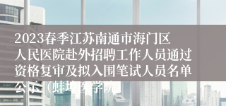 2023春季江苏南通市海门区人民医院赴外招聘工作人员通过资格复审及拟入围笔试人员名单公示（蚌埠医学院）