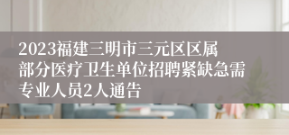 2023福建三明市三元区区属部分医疗卫生单位招聘紧缺急需专业人员2人通告