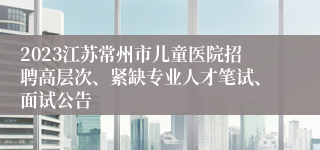 2023江苏常州市儿童医院招聘高层次、紧缺专业人才笔试、面试公告