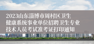 2023山东淄博市周村区卫生健康系统事业单位招聘卫生专业技术人员考试准考证打印通知