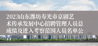 2023山东潍坊寿光市京剧艺术传承发展中心招聘管理人员总成绩及进入考察范围人员名单公告