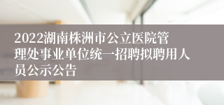 2022湖南株洲市公立医院管理处事业单位统一招聘拟聘用人员公示公告