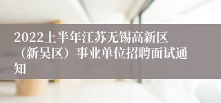 2022上半年江苏无锡高新区（新吴区）事业单位招聘面试通知