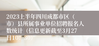 2023上半年四川成都市区（市）县所属事业单位招聘报名人数统计（信息更新截至3月27日10：30）