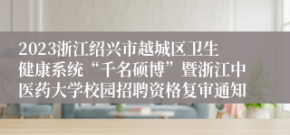 2023浙江绍兴市越城区卫生健康系统“千名硕博”暨浙江中医药大学校园招聘资格复审通知