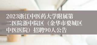 2023浙江中医药大学附属第二医院浙中院区（金华市婺城区中医医院）招聘90人公告